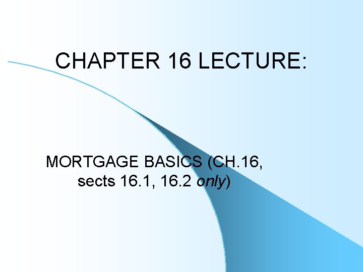 CHAPTER 16 LECTURE: MORTGAGE BASICS (CH. 16, sects 16. 1, 16. 2 only) 