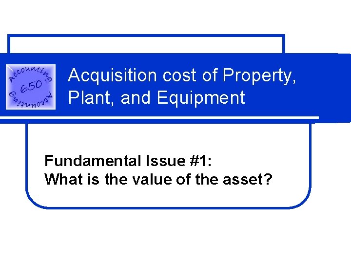 Acquisition cost of Property, Plant, and Equipment Fundamental Issue #1: What is the value Acquisition cost of Property, Plant, and Equipment Fundamental Issue #1: What is the value
