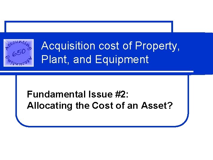 Acquisition cost of Property, Plant, and Equipment Fundamental Issue #2: Allocating the Cost of Acquisition cost of Property, Plant, and Equipment Fundamental Issue #2: Allocating the Cost of