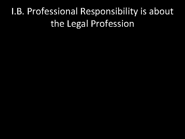 I. B. Professional Responsibility is about the Legal Profession 