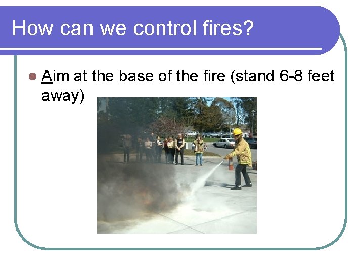 How can we control fires? l Aim at the base of the fire (stand How can we control fires? l Aim at the base of the fire (stand