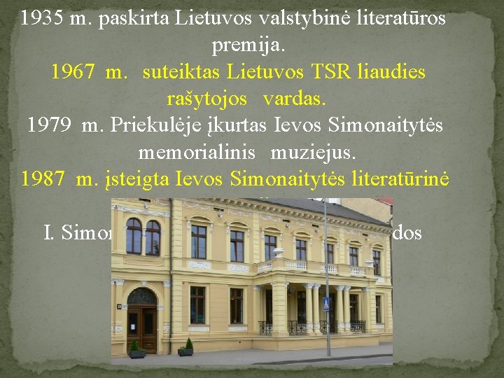 1935 m. paskirta Lietuvos valstybinė literatūros premija. 1967 m. suteiktas Lietuvos TSR liaudies rašytojos
