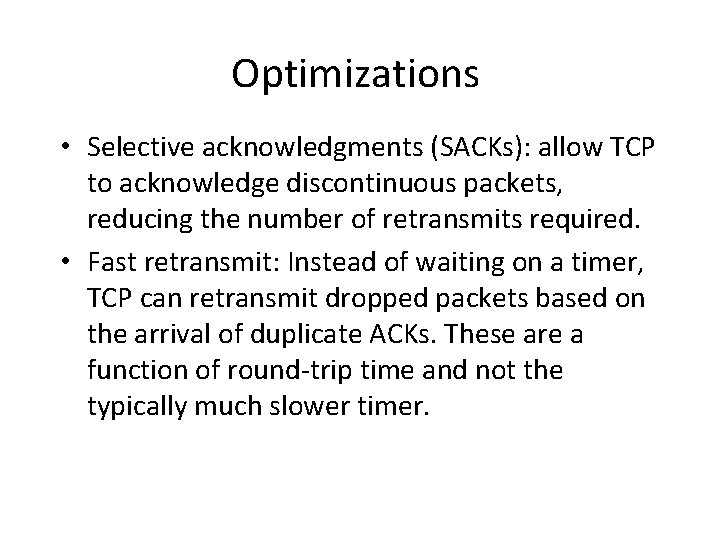 Optimizations • Selective acknowledgments (SACKs): allow TCP to acknowledge discontinuous packets, reducing the number Optimizations • Selective acknowledgments (SACKs): allow TCP to acknowledge discontinuous packets, reducing the number