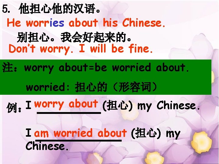 5. 他担心他的汉语。 He worries about his Chinese. 别担心。我会好起来的。 Don’t worry. I will be fine.