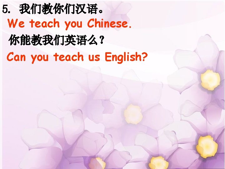 5. 我们教你们汉语。 We teach you Chinese. 你能教我们英语么？ Can you teach us English? 