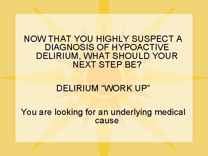 NOW THAT YOU HIGHLY SUSPECT A DIAGNOSIS OF HYPOACTIVE DELIRIUM, WHAT SHOULD YOUR NEXT