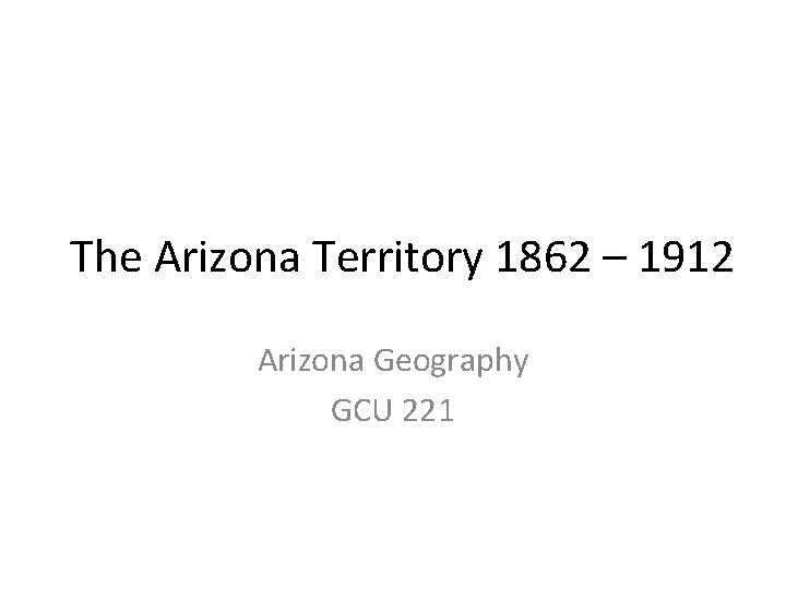 The Arizona Territory 1862 – 1912 Arizona Geography GCU 221 