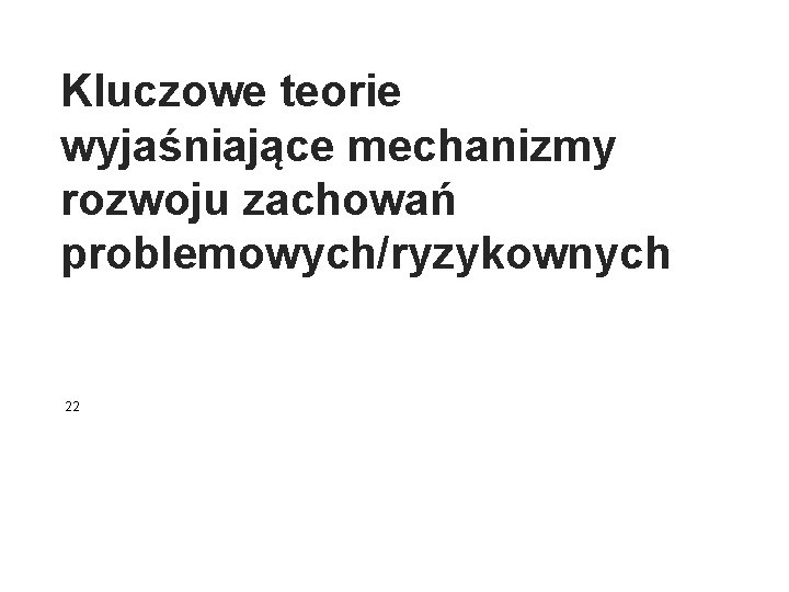 Kluczowe teorie wyjaśniające mechanizmy rozwoju zachowań problemowych/ryzykownych 22 