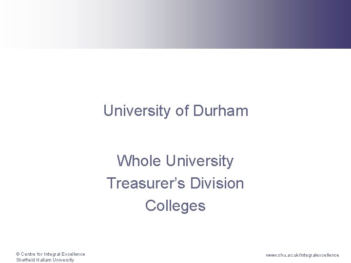 University of Durham Whole University Treasurer’s Division Colleges © Centre for Integral Excellence Sheffield