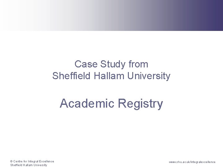 Case Study from Sheffield Hallam University Academic Registry © Centre for Integral Excellence Sheffield