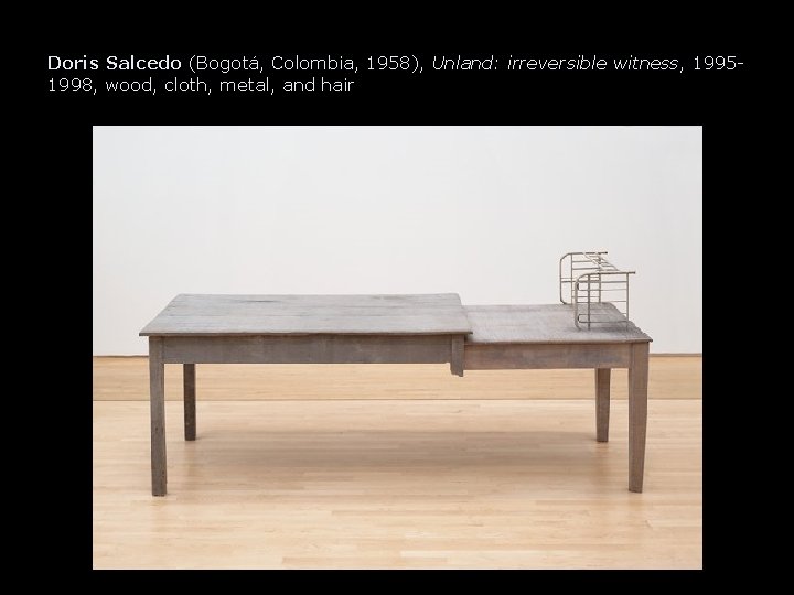 Doris Salcedo (Bogotá, Colombia, 1958), Unland: irreversible witness, 19951998, wood, cloth, metal, and hair Doris Salcedo (Bogotá, Colombia, 1958), Unland: irreversible witness, 19951998, wood, cloth, metal, and hair