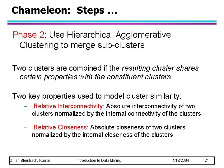 Chameleon: Steps … Phase 2: Use Hierarchical Agglomerative Clustering to merge sub-clusters Two clusters Chameleon: Steps … Phase 2: Use Hierarchical Agglomerative Clustering to merge sub-clusters Two clusters