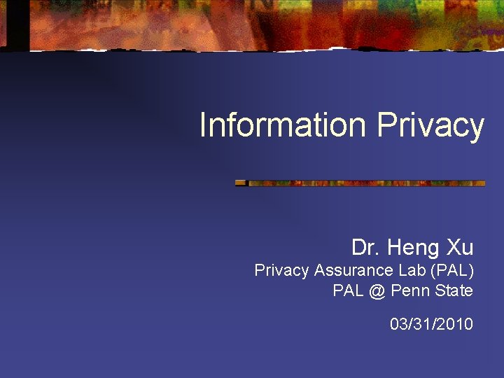 Information Privacy Dr. Heng Xu Privacy Assurance Lab (PAL) PAL @ Penn State 03/31/2010