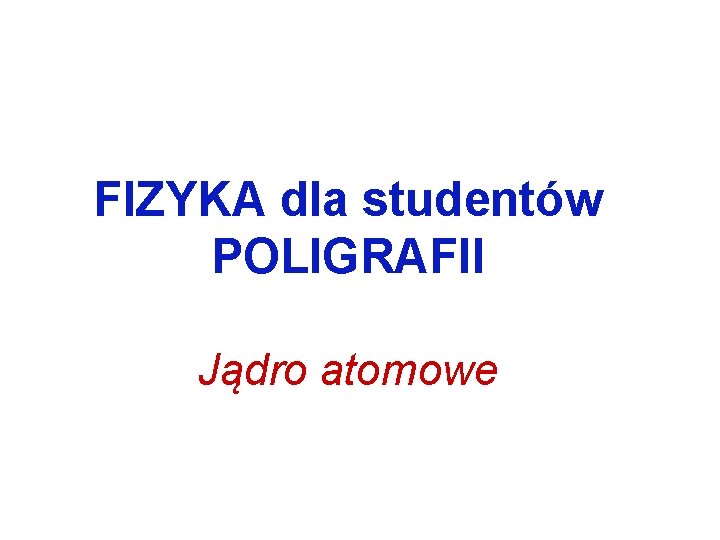 FIZYKA dla studentów POLIGRAFII Jądro atomowe 
