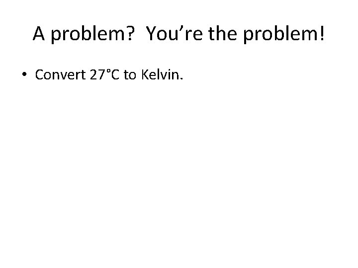 A problem? You’re the problem! • Convert 27°C to Kelvin. 