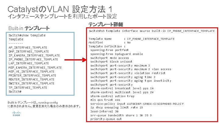 CatalystのVLAN 設定方法 1 インタフェーステンプレートを利用したポート設定 Built-in テンプレート Switch#show template Template ---- AP_INTERFACE_TEMPLATE DMP_INTERFACE_TEMPLATE IP_CAMERA_INTERFACE_TEMPLATE IP_PHONE_INTERFACE_TEMPLATE