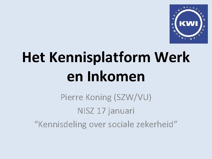Het Kennisplatform Werk en Inkomen Pierre Koning (SZW/VU) NISZ 17 januari “Kennisdeling over sociale