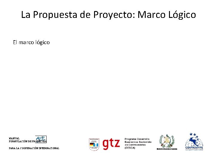 La Propuesta de Proyecto: Marco Lógico El marco lógico MANUAL FORMULACIÓN DE PROYECTOS PARA