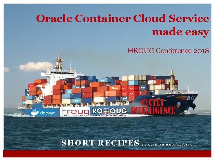 Oracle Container Cloud Service made easy HROUG Conference 2018 SHORT RECIPES BY CIPRIAN ONOFREICIUC Oracle Container Cloud Service made easy HROUG Conference 2018 SHORT RECIPES BY CIPRIAN ONOFREICIUC