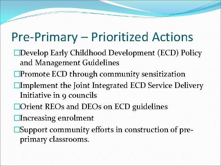 Pre-Primary – Prioritized Actions �Develop Early Childhood Development (ECD) Policy and Management Guidelines �Promote