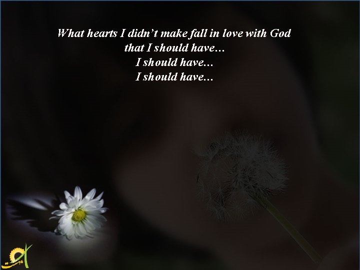What hearts I didn’t make fall in love with God that I should have…
