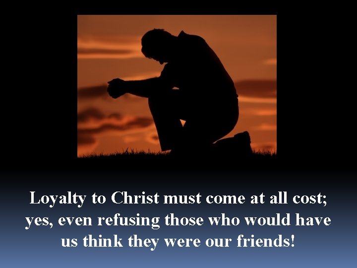 Loyalty to Christ must come at all cost; yes, even refusing those who would