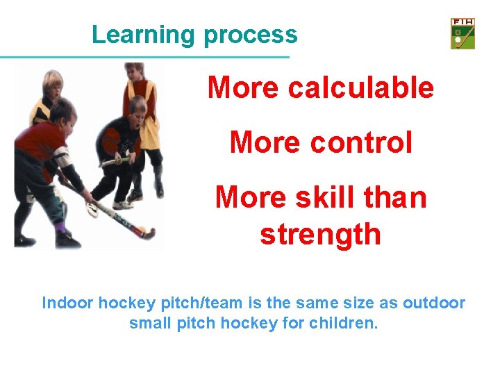 Learning process More calculable More control More skill than strength Indoor hockey pitch/team is