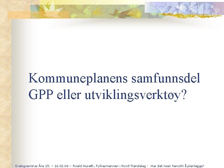 Kommuneplanens samfunnsdel GPP eller utviklingsverktøy? Dialogseminar Åre 15. – 16. 02. 06 – Roald