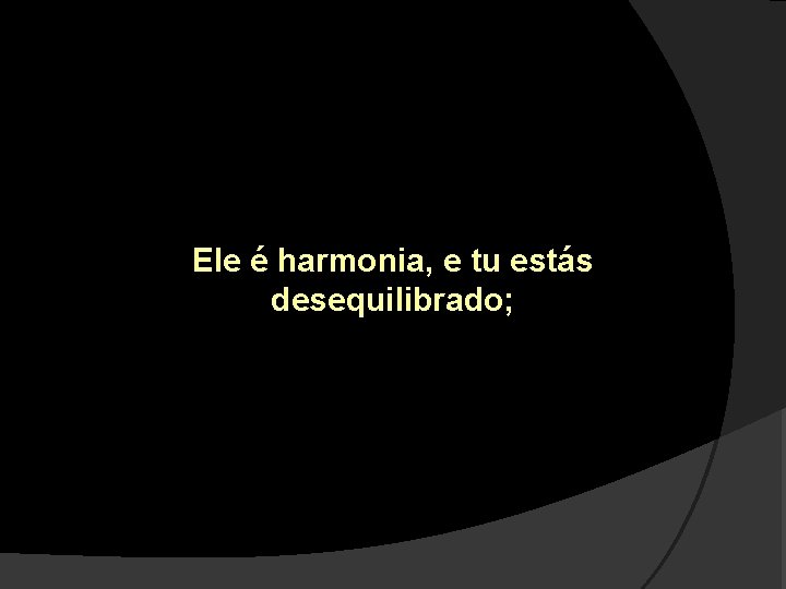 Ele é harmonia, e tu estás desequilibrado; 