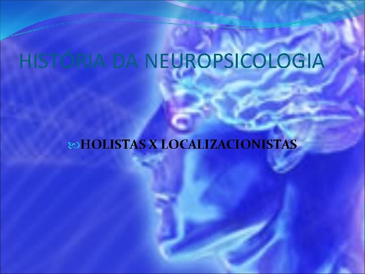 HISTÓRIA DA NEUROPSICOLOGIA HOLISTAS X LOCALIZACIONISTAS 