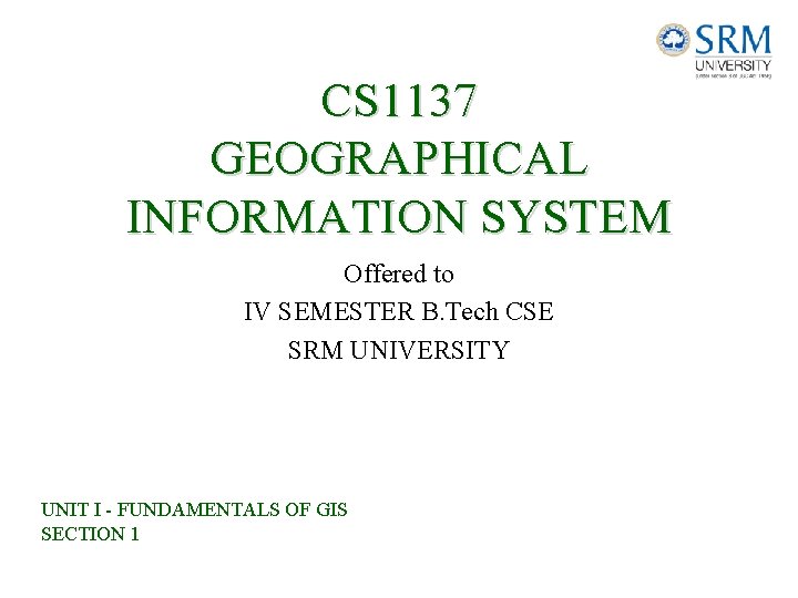 CS 1137 GEOGRAPHICAL INFORMATION SYSTEM Offered to IV SEMESTER B. Tech CSE SRM UNIVERSITY