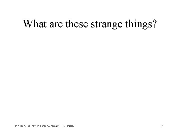 What are these strange things? Besser-Educause Live Webcast 12/19/07 3 