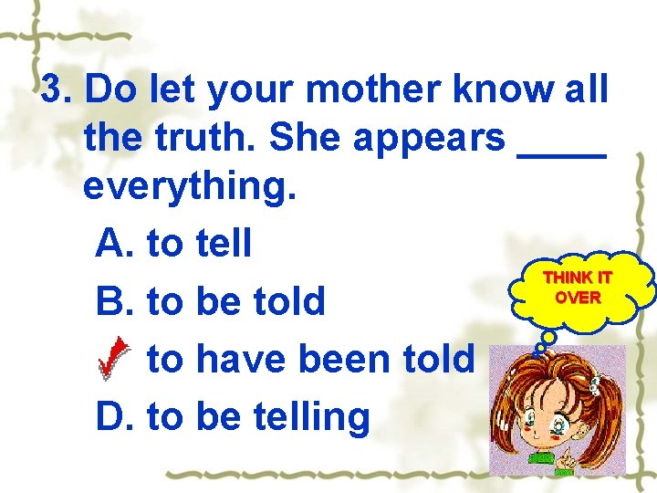 3. Do let your mother know all the truth. She appears ____ everything. A.