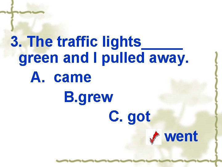 3. The traffic lights_____ green and I pulled away. A. came B. grew C.