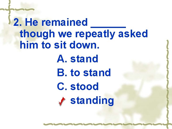 2. He remained ______ though we repeatly asked him to sit down. A. stand