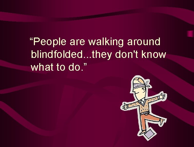  “People are walking around blindfolded. . . they don't know what to do.