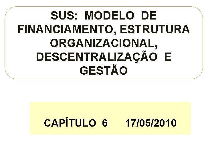 SUS: MODELO DE FINANCIAMENTO, ESTRUTURA ORGANIZACIONAL, DESCENTRALIZAÇÃO E GESTÃO CAPÍTULO 6 17/05/2010 17/05/201 