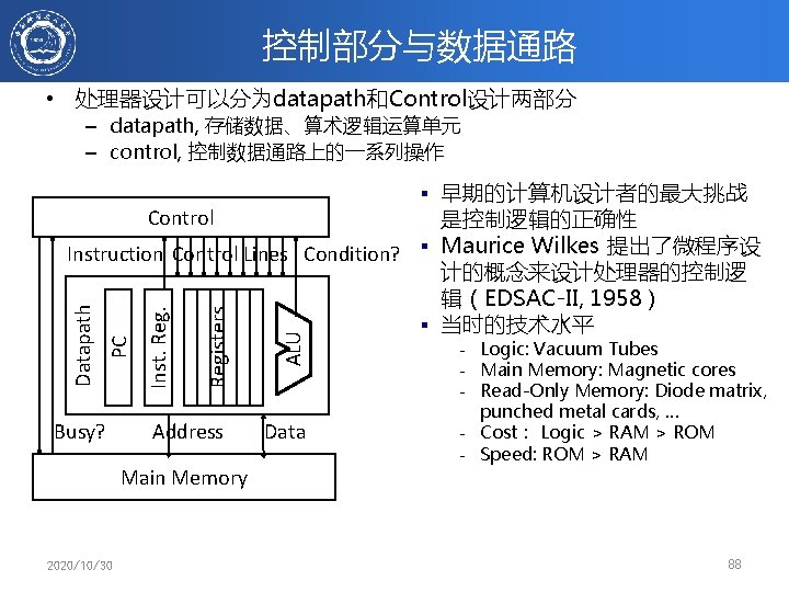 控制部分与数据通路 • 处理器设计可以分为datapath和Control设计两部分 – datapath, 存储数据、算术逻辑运算单元 – control, 控制数据通路上的一系列操作 § 早期的计算机设计者的最大挑战 Control Registers ALU