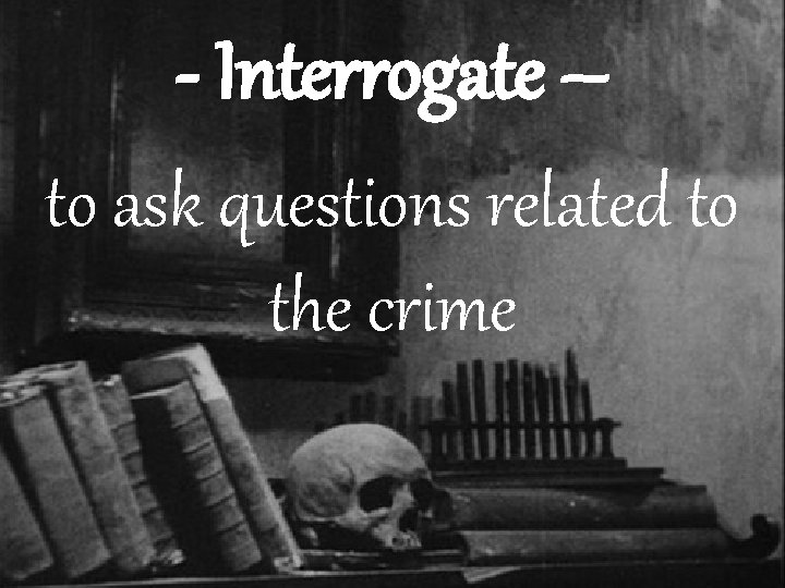 - Interrogate – to ask questions related to the crime 