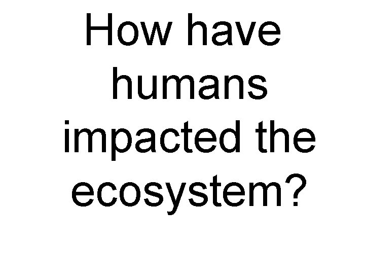 How have humans impacted the ecosystem? 