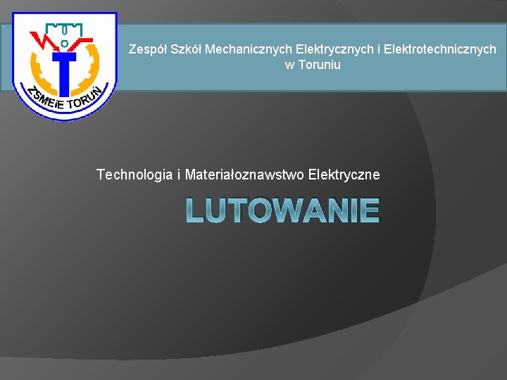 Zespół Szkół Mechanicznych Elektrycznych i Elektrotechnicznych w Toruniu Technologia i Materiałoznawstwo Elektryczne LUTOWANIE Zespół Szkół Mechanicznych Elektrycznych i Elektrotechnicznych w Toruniu Technologia i Materiałoznawstwo Elektryczne LUTOWANIE