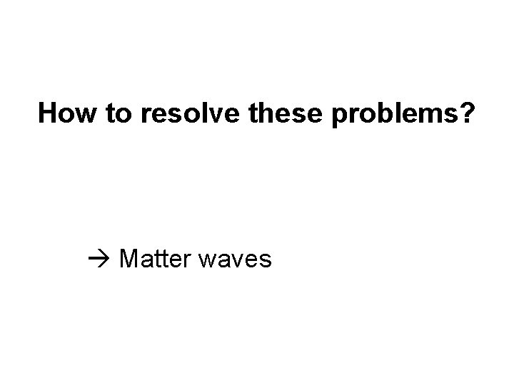 How to resolve these problems? Matter waves How to resolve these problems? Matter waves