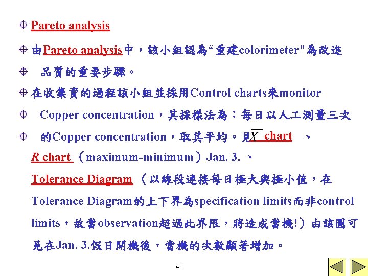 Pareto analysis 由Pareto analysis中，該小組認為“重建colorimeter”為改進 品質的重要步驟。 在收集資的過程該小組並採用Control charts來monitor Copper concentration，其採樣法為：每日以人 測量三次 的Copper concentration，取其平均。見 chart 、