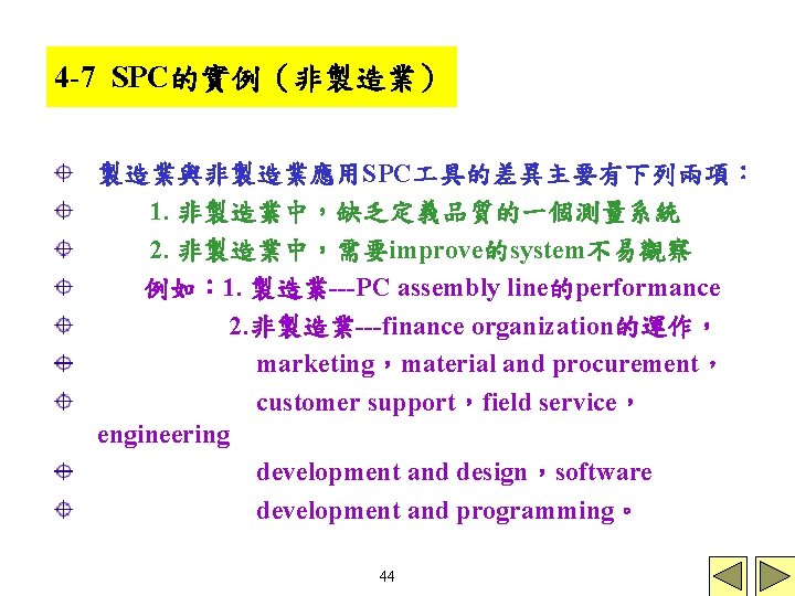 4 -7 SPC的實例（非製造業） 製造業與非製造業應用SPC 具的差異主要有下列兩項： 1. 非製造業中，缺乏定義品質的一個測量系統 2. 非製造業中，需要improve的system不易觀察 例如： 1. 製造業---PC assembly line的performance