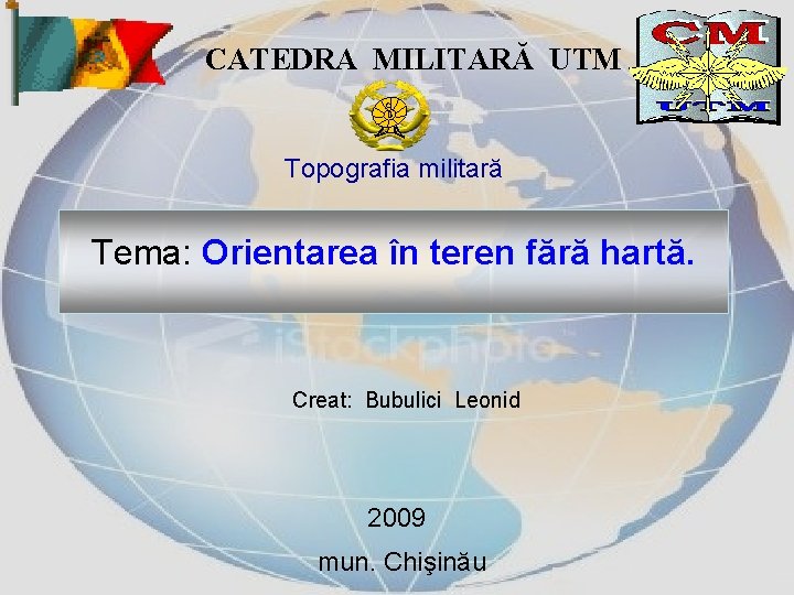 CATEDRA MILITARĂ UTM Topografia militară Tema: Orientarea în teren fără hartă. Creat: Bubulici Leonid