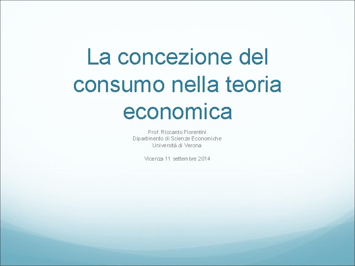 La concezione del consumo nella teoria economica Prof. Riccardo Fiorentini Dipartimento di Scienze Economiche