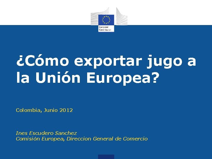 ¿Cómo exportar jugo a la Unión Europea? Colombia, Junio 2012 Ines Escudero Sanchez Comisión