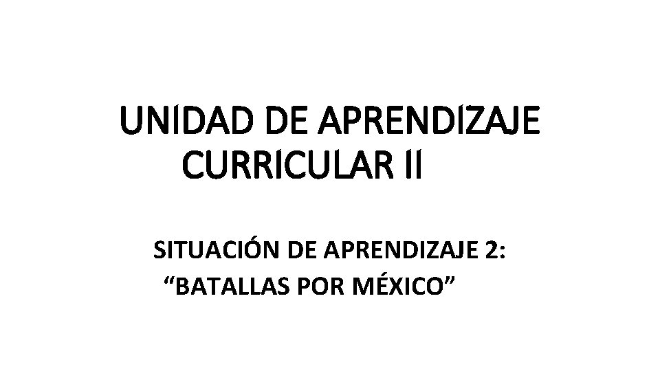 UNIDAD DE APRENDIZAJE CURRICULAR II SITUACIÓN DE APRENDIZAJE 2: “BATALLAS POR MÉXICO” UNIDAD DE APRENDIZAJE CURRICULAR II SITUACIÓN DE APRENDIZAJE 2: “BATALLAS POR MÉXICO”