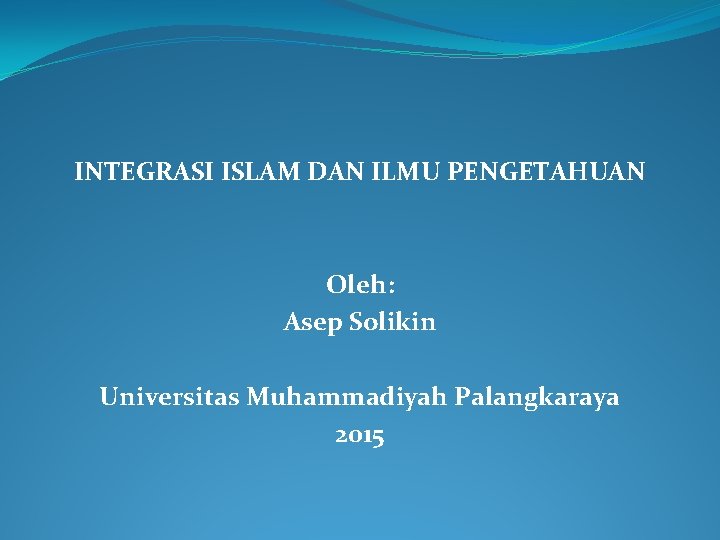 INTEGRASI ISLAM DAN ILMU PENGETAHUAN Oleh: Asep Solikin Universitas Muhammadiyah Palangkaraya 2015 