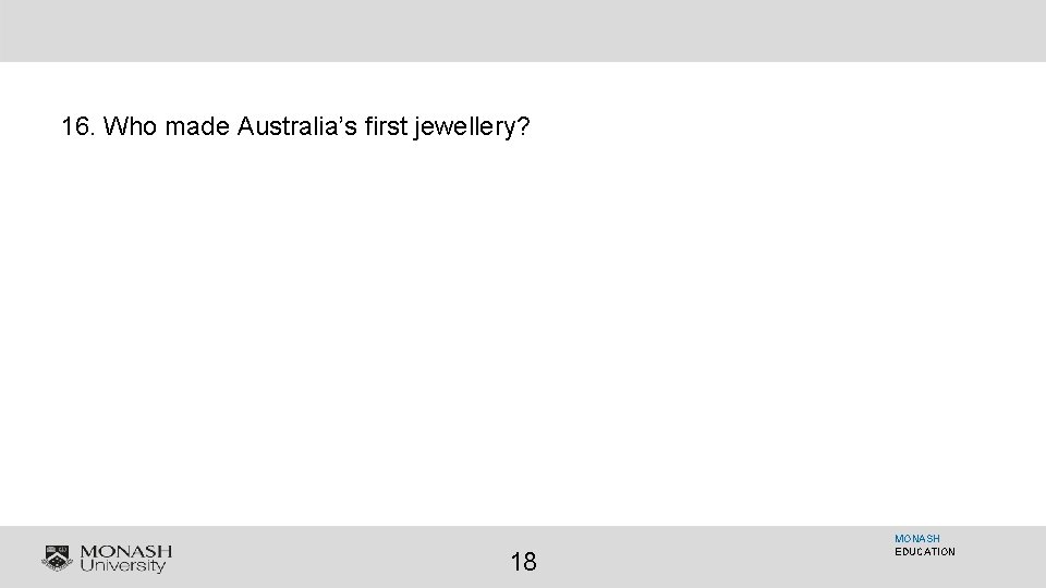 16. Who made Australia’s first jewellery? 18 MONASH EDUCATION 